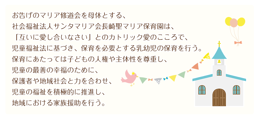 お告げのマリア修道会を母体とする、
社会福祉法人サンタマリア会長崎聖マリア保育園は、
「互いに愛し合いなさい」とのカトリック愛のこころで、
児童福祉法に基づき、保育を必要とする乳幼児の保育を行う。
保育にあたっては子どもの人権や主体性を尊重し、
児童の最善の幸福のために、保護者や地域社会と力を合わせ、
児童の福祉を積極的に推進し、地域における家族援助を行う。